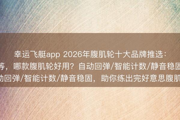 幸运飞艇app 2026年腹肌轮十大品牌推选：迪卡侬/OES/京东京造等，哪款腹肌轮好用？自动回弹/智能计数/静音稳固，助你练出完好意思腹肌！