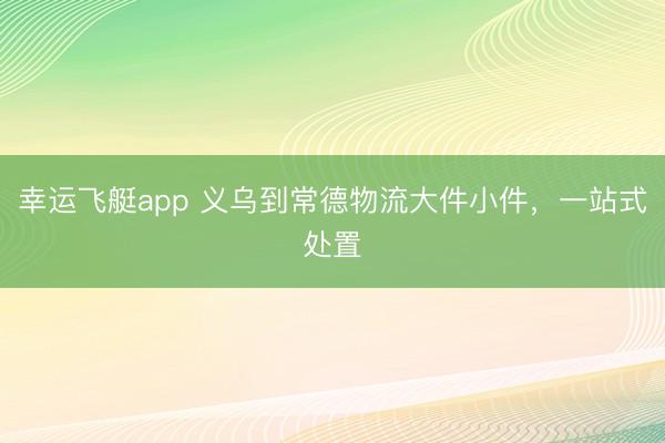 幸运飞艇app 义乌到常德物流大件小件,一站式处置