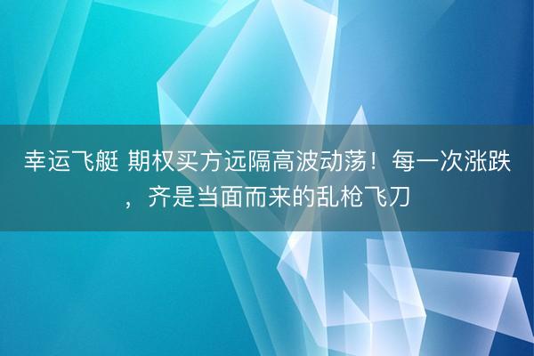 幸运飞艇 期权买方远隔高波动荡！每一次涨跌，齐是当面而来的乱枪飞刀