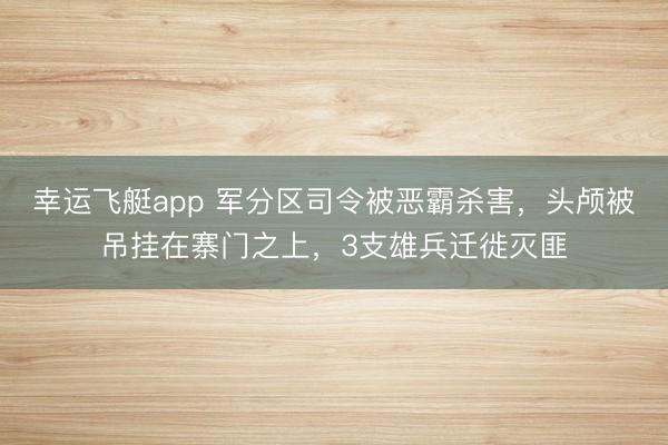 幸运飞艇app 军分区司令被恶霸杀害，头颅被吊挂在寨门之上，3支雄兵迁徙灭匪