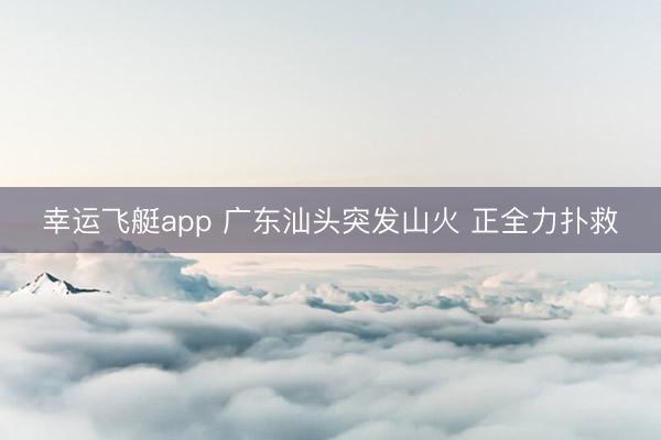 幸运飞艇app 广东汕头突发山火 正全力扑救
