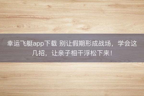 幸运飞艇app下载 别让假期形成战场,学会这几招,让亲子相干浮松下来!