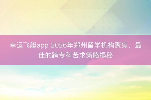 幸运飞艇app 2026年郑州留学机构聚焦，最佳的跨专科苦求策略揭秘