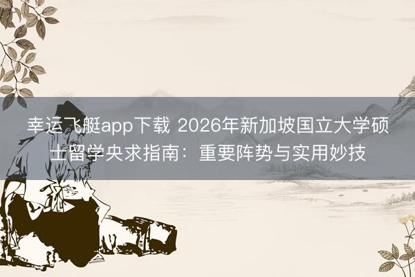 幸运飞艇app下载 2026年新加坡国立大学硕士留学央求指南:重要阵势与实用妙技