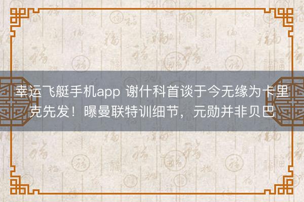 幸运飞艇手机app 谢什科首谈于今无缘为卡里克先发!曝曼联特训细节,元勋并非贝巴
