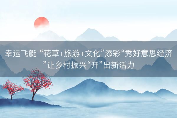 幸运飞艇 “花草+旅游+文化”添彩“秀好意思经济”让乡村振兴“开”出新活力