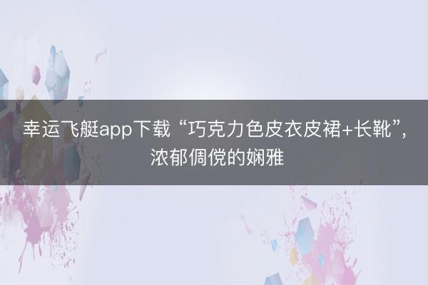 幸运飞艇app下载 “巧克力色皮衣皮裙+长靴”，<a href=