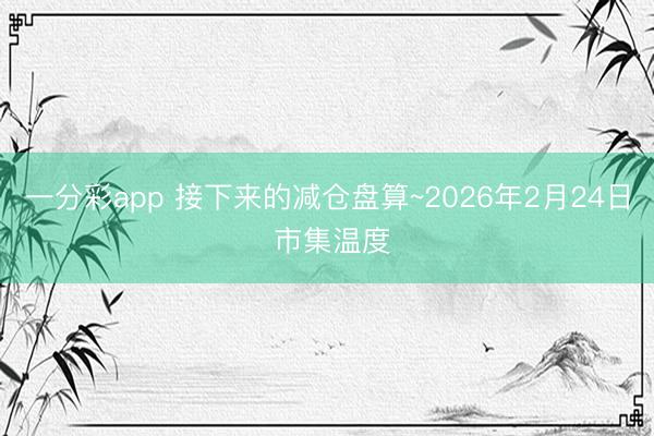 一分彩app 接下来的减仓盘算~2026年2月24日 市集温度