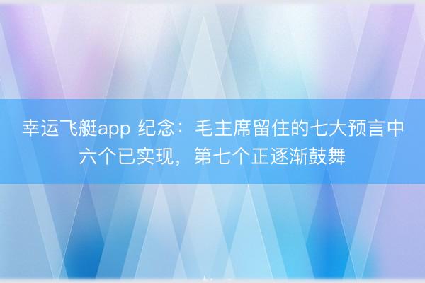 幸运飞艇app 纪念：毛主席留住的七大预言中六个已实现，第七个正逐渐鼓舞