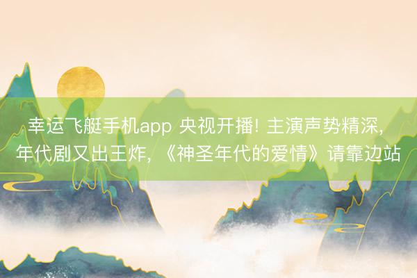 幸运飞艇手机app 央视开播! 主演声势精深, 年代剧又出王炸, 《神圣年代的爱情》请靠边站