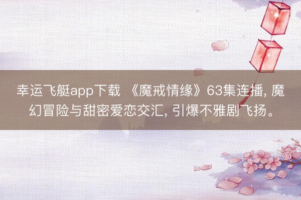 幸运飞艇app下载 《魔戒情缘》63集连播, 魔幻冒险与甜密爱恋交汇, 引爆不雅剧飞扬。