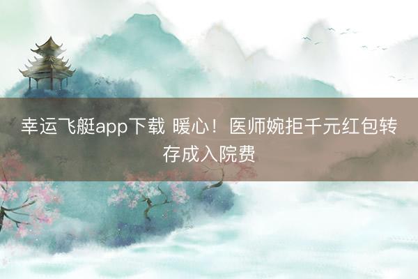 幸运飞艇app下载 暖心!医师婉拒千元红包转存成入院费