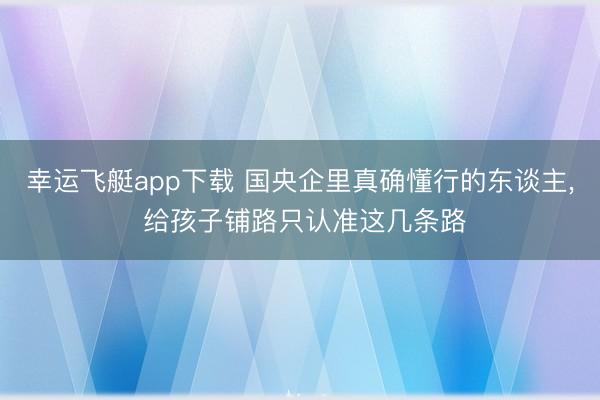 幸运飞艇app下载 国央企里真确懂行的东谈主， 给孩子铺路只认准这几条路