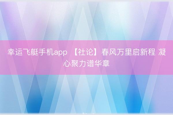 幸运飞艇手机app 【社论】春风万里启新程 凝心聚力谱华章