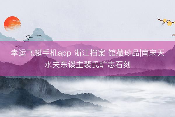 幸运飞艇手机app 浙江档案 馆藏珍品|南宋天水夫东谈主裴氏圹志石刻