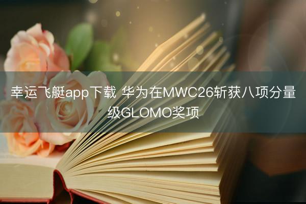 幸运飞艇app下载 华为在MWC26斩获八项分量级GLOMO奖项